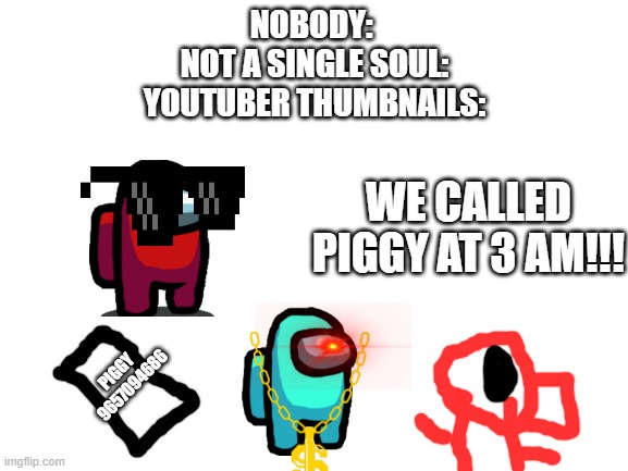 a atomy of a youtube thumbnail | NOBODY: 
NOT A SINGLE SOUL:
YOUTUBER THUMBNAILS:; WE CALLED PIGGY AT 3 AM!!! PIGGY 
9657094686 | image tagged in blank white template,youtube | made w/ Imgflip meme maker