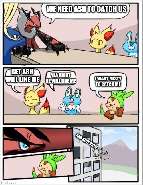 Pokemon board meeting | WE NEED ASH TO CATCH US; BET ASH WILL LIKE ME; YEA RIGHT HE WILL LIKE ME; I WANT MISTY TO CATCH ME; AND STAY OUT!! | image tagged in pokemon board meeting | made w/ Imgflip meme maker