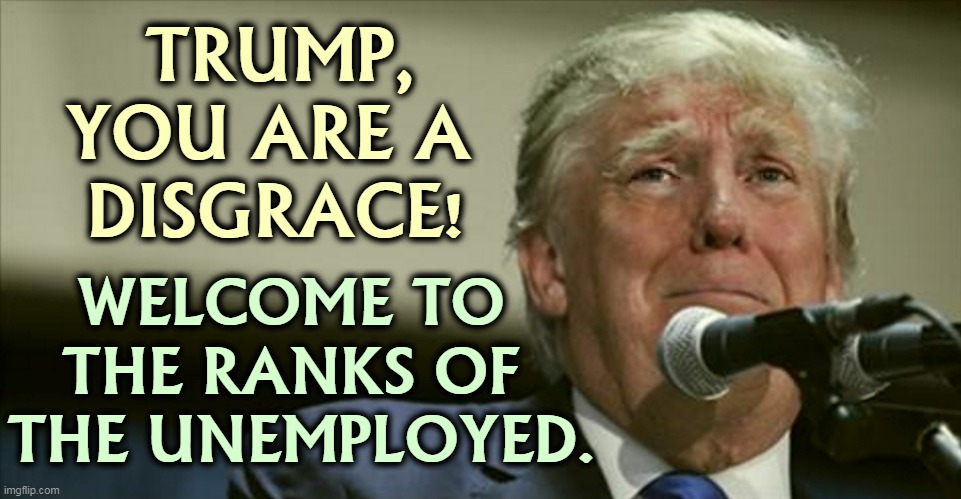 Trump has brought shame on all Americans. We are embarrassed before the world. | TRUMP,
YOU ARE A 
DISGRACE! WELCOME TO 
THE RANKS OF 
THE UNEMPLOYED. | image tagged in trump tears,trump,disgrace,unemployed | made w/ Imgflip meme maker