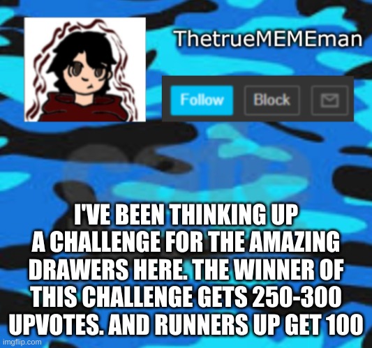 TheTrueMEMEman announcement | I'VE BEEN THINKING UP A CHALLENGE FOR THE AMAZING DRAWERS HERE. THE WINNER OF THIS CHALLENGE GETS 250-300 UPVOTES. AND RUNNERS UP GET 100 | image tagged in thetruemememan announcement | made w/ Imgflip meme maker