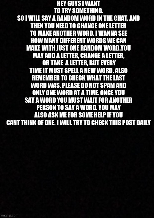 experiment time! | HEY GUYS I WANT TO TRY SOMETHING.
SO I WILL SAY A RANDOM WORD IN THE CHAT, AND THEN YOU NEED TO CHANGE ONE LETTER TO MAKE ANOTHER WORD. I WANNA SEE HOW MANY DIFFERENT WORDS WE CAN MAKE WITH JUST ONE RANDOM WORD.YOU MAY ADD A LETTER, CHANGE A LETTER,  OR TAKE  A LETTER, BUT EVERY TIME IT MUST SPELL A NEW WORD. ALSO REMEMBER TO CHECK WHAT THE LAST WORD WAS. PLEASE DO NOT SPAM AND ONLY ONE WORD AT A TIME. ONCE YOU SAY A WORD YOU MUST WAIT FOR ANOTHER PERSON TO SAY A WORD. YOU MAY ALSO ASK ME FOR SOME HELP IF YOU CANT THINK OF ONE. I WILL TRY TO CHECK THIS POST DAILY | image tagged in blank | made w/ Imgflip meme maker