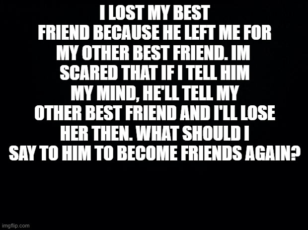 Black background | I LOST MY BEST FRIEND BECAUSE HE LEFT ME FOR MY OTHER BEST FRIEND. IM  SCARED THAT IF I TELL HIM MY MIND, HE'LL TELL MY OTHER BEST FRIEND AND I'LL LOSE HER THEN. WHAT SHOULD I SAY TO HIM TO BECOME FRIENDS AGAIN? | image tagged in black background | made w/ Imgflip meme maker