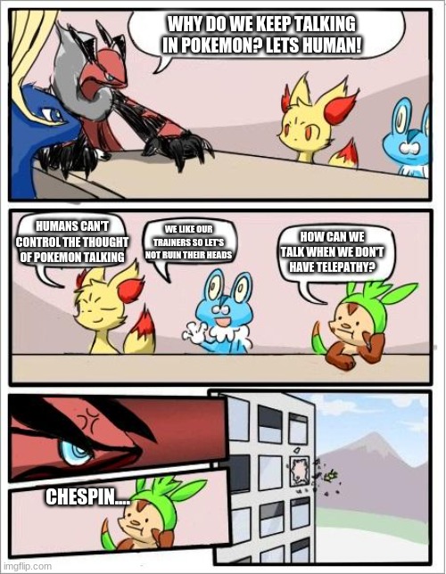 Pokemon board meeting | WHY DO WE KEEP TALKING IN POKEMON? LETS HUMAN! HUMANS CAN'T CONTROL THE THOUGHT OF POKEMON TALKING; WE LIKE OUR TRAINERS SO LET'S NOT RUIN THEIR HEADS; HOW CAN WE TALK WHEN WE DON'T HAVE TELEPATHY? CHESPIN.... | image tagged in pokemon board meeting | made w/ Imgflip meme maker