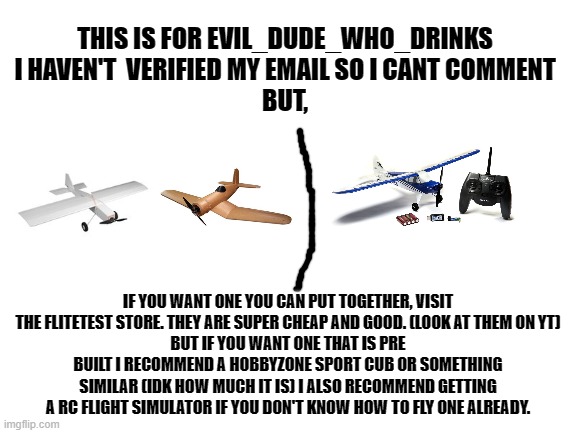 for evil_dude_that_drinks | THIS IS FOR EVIL_DUDE_WHO_DRINKS
I HAVEN'T  VERIFIED MY EMAIL SO I CANT COMMENT
BUT, IF YOU WANT ONE YOU CAN PUT TOGETHER, VISIT THE FLITETEST STORE. THEY ARE SUPER CHEAP AND GOOD. (LOOK AT THEM ON YT)
BUT IF YOU WANT ONE THAT IS PRE BUILT I RECOMMEND A HOBBYZONE SPORT CUB OR SOMETHING SIMILAR (IDK HOW MUCH IT IS) I ALSO RECOMMEND GETTING A RC FLIGHT SIMULATOR IF YOU DON'T KNOW HOW TO FLY ONE ALREADY. | image tagged in blank white template | made w/ Imgflip meme maker