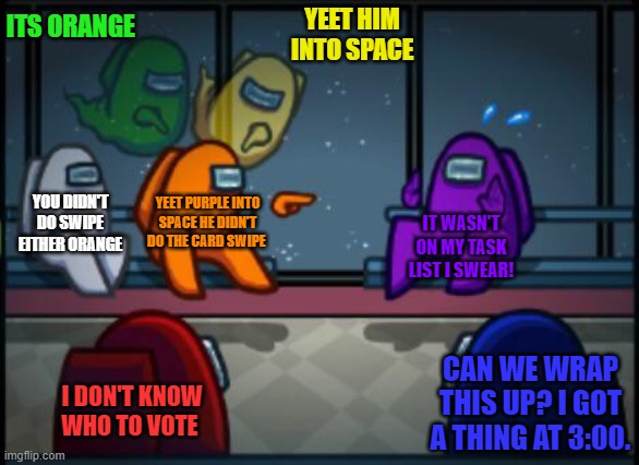 Among us blame | ITS ORANGE; YEET HIM INTO SPACE; YOU DIDN'T DO SWIPE EITHER ORANGE; YEET PURPLE INTO SPACE HE DIDN'T DO THE CARD SWIPE; IT WASN'T ON MY TASK LIST I SWEAR! CAN WE WRAP THIS UP? I GOT A THING AT 3:00. I DON'T KNOW WHO TO VOTE | image tagged in among us blame | made w/ Imgflip meme maker