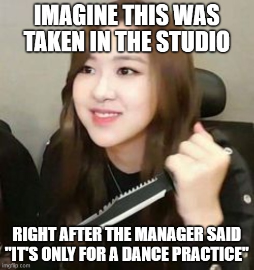 Blackpink meme | IMAGINE THIS WAS TAKEN IN THE STUDIO; RIGHT AFTER THE MANAGER SAID "IT'S ONLY FOR A DANCE PRACTICE" | image tagged in blackpink meme | made w/ Imgflip meme maker