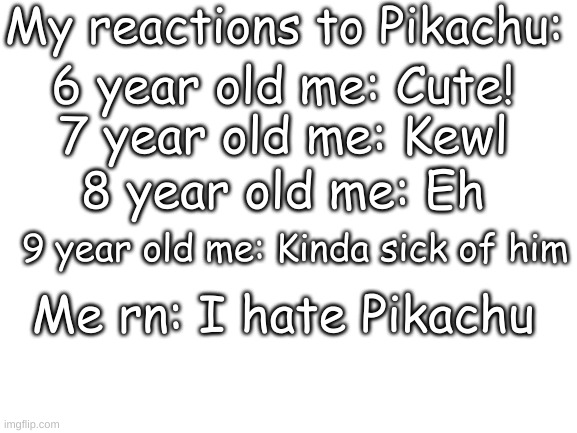 Blank White Template | My reactions to Pikachu:; 6 year old me: Cute! 7 year old me: Kewl; 8 year old me: Eh; 9 year old me: Kinda sick of him; Me rn: I hate Pikachu | image tagged in blank white template | made w/ Imgflip meme maker