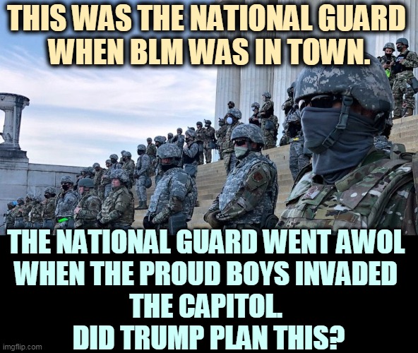 Trump kept hinting something big would happen. In the event, he refused to call in the National Guard. Pence had to. | THIS WAS THE NATIONAL GUARD 
WHEN BLM WAS IN TOWN. THE NATIONAL GUARD WENT AWOL 
WHEN THE PROUD BOYS INVADED 
THE CAPITOL. 
DID TRUMP PLAN THIS? | image tagged in trump,national guard,coup,blm | made w/ Imgflip meme maker