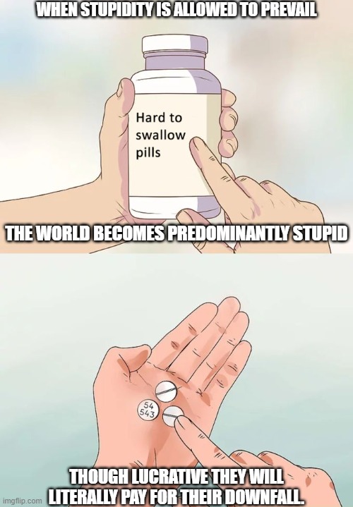 Mindful Parable | WHEN STUPIDITY IS ALLOWED TO PREVAIL; THE WORLD BECOMES PREDOMINANTLY STUPID; THOUGH LUCRATIVE THEY WILL LITERALLY PAY FOR THEIR DOWNFALL. | image tagged in memes,hard to swallow pills | made w/ Imgflip meme maker