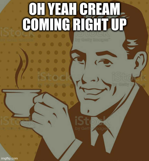 Mug Approval | OH YEAH CREAM COMING RIGHT UP | image tagged in mug approval | made w/ Imgflip meme maker