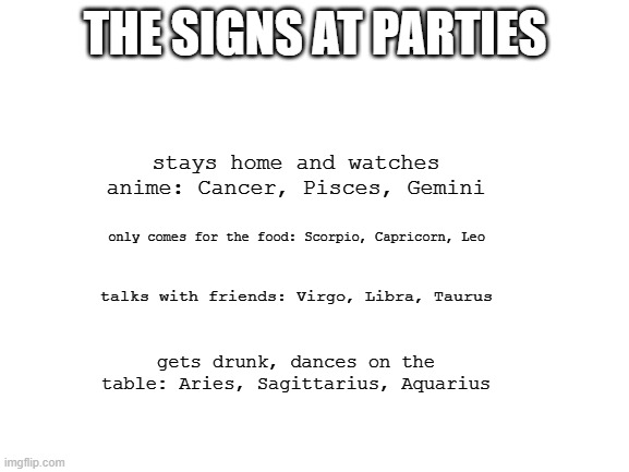 Blank White Template | THE SIGNS AT PARTIES; stays home and watches anime: Cancer, Pisces, Gemini; only comes for the food: Scorpio, Capricorn, Leo; talks with friends: Virgo, Libra, Taurus; gets drunk, dances on the table: Aries, Sagittarius, Aquarius | image tagged in blank white template,zodiac,astrology | made w/ Imgflip meme maker