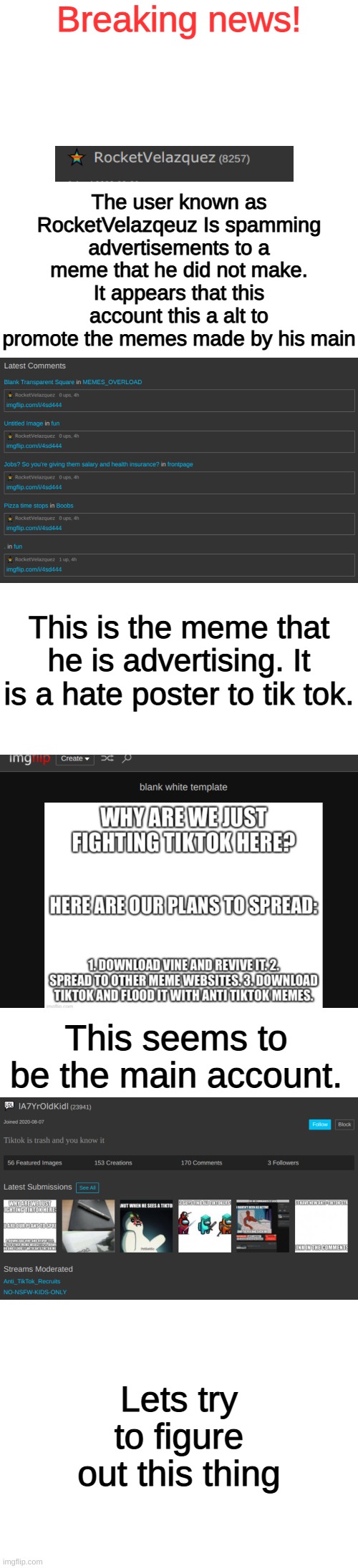 Please read the whole thing. | Breaking news! The user known as RocketVelazqeuz Is spamming advertisements to a meme that he did not make. It appears that this account this a alt to promote the memes made by his main; This is the meme that he is advertising. It is a hate poster to tik tok. This seems to be the main account. Lets try to figure out this thing | image tagged in memes,blank transparent square,blank white template,imgflip,ads,pandaboyplaysyt | made w/ Imgflip meme maker