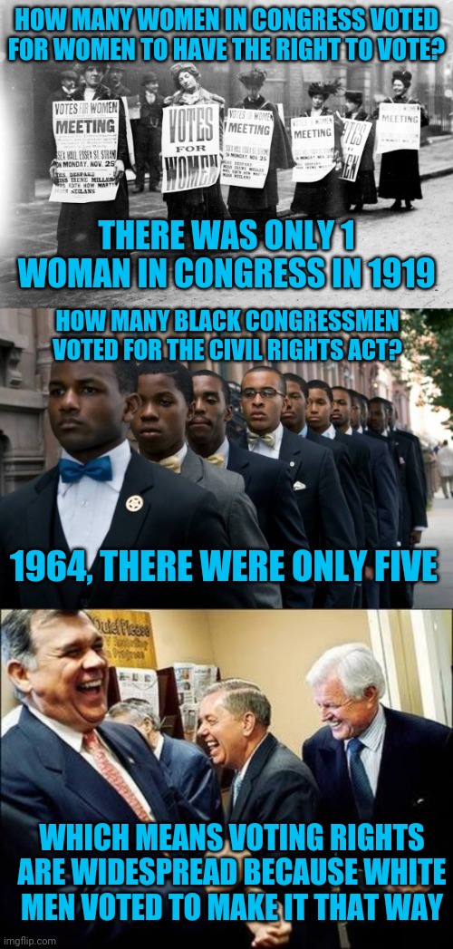 Don't alienate your allies | HOW MANY WOMEN IN CONGRESS VOTED FOR WOMEN TO HAVE THE RIGHT TO VOTE? THERE WAS ONLY 1 WOMAN IN CONGRESS IN 1919; HOW MANY BLACK CONGRESSMEN VOTED FOR THE CIVIL RIGHTS ACT? 1964, THERE WERE ONLY FIVE; WHICH MEANS VOTING RIGHTS ARE WIDESPREAD BECAUSE WHITE MEN VOTED TO MAKE IT THAT WAY | image tagged in suffragettes,handsome young black men,rich white men laughing | made w/ Imgflip meme maker