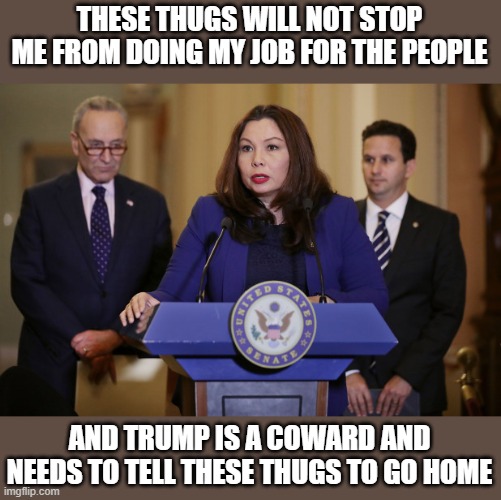 Sen Tammy Duckworth, bigger balls than cry baby, traitor, trump. | THESE THUGS WILL NOT STOP ME FROM DOING MY JOB FOR THE PEOPLE; AND TRUMP IS A COWARD AND NEEDS TO TELL THESE THUGS TO GO HOME | image tagged in sen tammy duckworth,memes,politics,criminal,traitor,lock him up | made w/ Imgflip meme maker