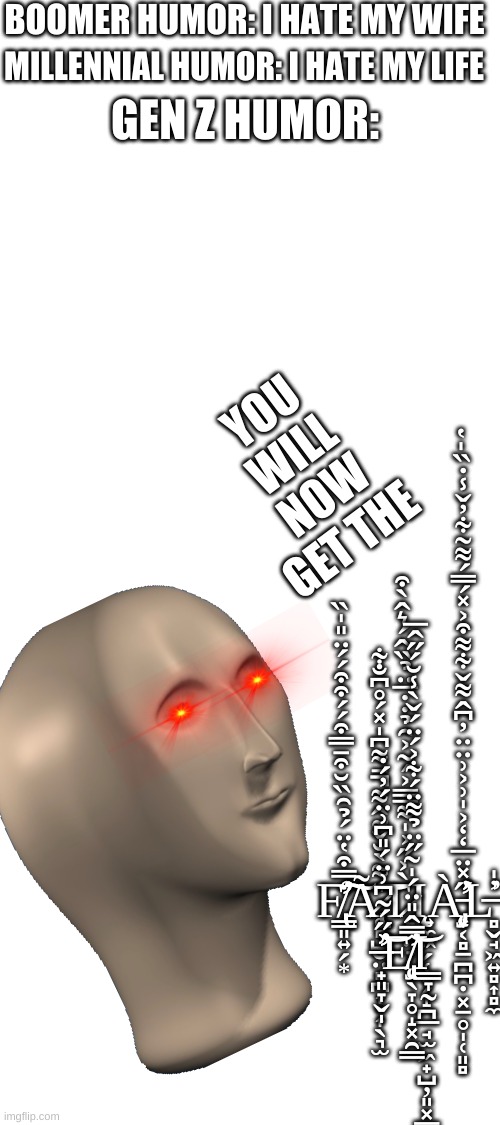 Blank White Template | BOOMER HUMOR: I HATE MY WIFE; MILLENNIAL HUMOR: I HATE MY LIFE; GEN Z HUMOR:; YOU WILL NOW GET THE; F̸̢̛̛̳͈͍̗͙̒̿͒̔̈́̉̑̏̆͒̄̿͒́́͒͒́́̈̎̍̏͠͠Ḁ̷̢̢̻̺̮̤̻̪͎̣͎̖͉̫̃̇͌̀̆̌̃̂͌̄͌͆̍̽́̊͆̐͋̚͝T̷̙̭̤̞̀͐̋͐̍͌̅̿͐́͂͐̑̉̇̇̅̈̉̏̂́͛̂̀͒Ι̨͍̼͖̗̜̟̗̝̪̲̘̫͖̟̺̦͈͓̳̜Ą̵̡̛͙͔̻̠̪̪̣͓̠̥̩̜͈̻̀̋̽̈̅̒̒͐̍͗͐͗̈̈̓͆̂͌̌͋͌͒͐̽́̿́͌͂͋̓̌̾̇̏̍̔̕L̶̻̬̘͖͍̻͎̻̼̓̍̕ ̶̛̛̟͈̞̬̩͗̋́͂͆͗̈́̎͆͗̈́̓́̇͝E̸̡̨̛̘̖̞̥̝͓̯͇̿̂̎̈́̍͂̋̈̉͌̈́͋͐́̈́̌̀̾̆́̋̂̅͝Ι̳̞̰ | image tagged in blank white template,dumb | made w/ Imgflip meme maker