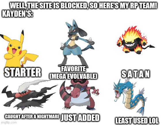 Blank White Template | WELL, THE SITE IS BLOCKED, SO HERE'S MY RP TEAM! KAYDEN'S:; FAVORITE
(MEGA EVOLVABLE); STARTER; S A T A N; CAUGHT AFTER A NIGHTMARE; JUST ADDED; LEAST USED LOL | image tagged in blank white template | made w/ Imgflip meme maker