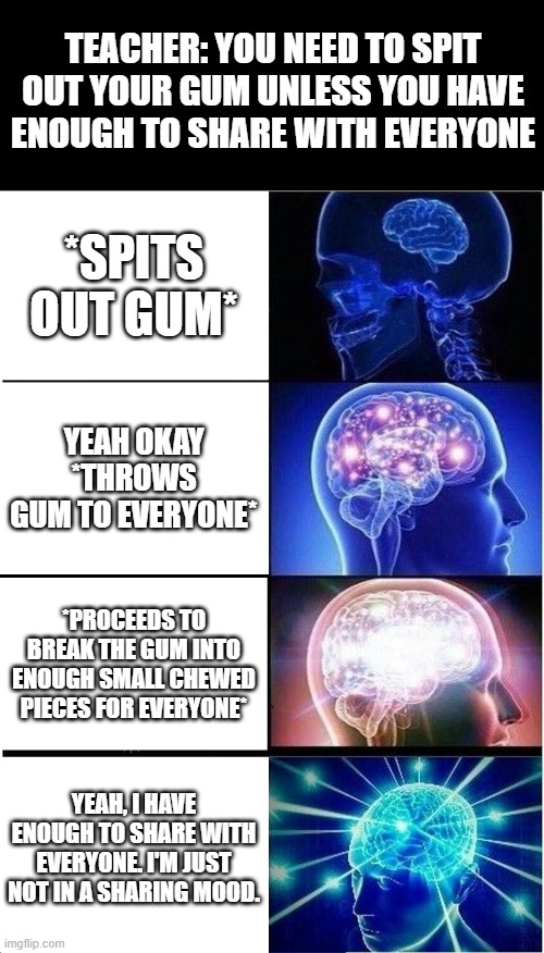 Expanding Brain | TEACHER: YOU NEED TO SPIT OUT YOUR GUM UNLESS YOU HAVE ENOUGH TO SHARE WITH EVERYONE; *SPITS OUT GUM*; YEAH OKAY *THROWS GUM TO EVERYONE*; *PROCEEDS TO BREAK THE GUM INTO ENOUGH SMALL CHEWED PIECES FOR EVERYONE*; YEAH, I HAVE ENOUGH TO SHARE WITH EVERYONE. I'M JUST NOT IN A SHARING MOOD. | image tagged in memes,expanding brain | made w/ Imgflip meme maker