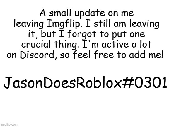 A small update. I'll be active occasionally too. But I am still quitting. | A small update on me leaving Imgflip. I still am leaving it, but I forgot to put one crucial thing. I'm active a lot on Discord, so feel free to add me! JasonDoesRoblox#0301 | image tagged in blank white template | made w/ Imgflip meme maker