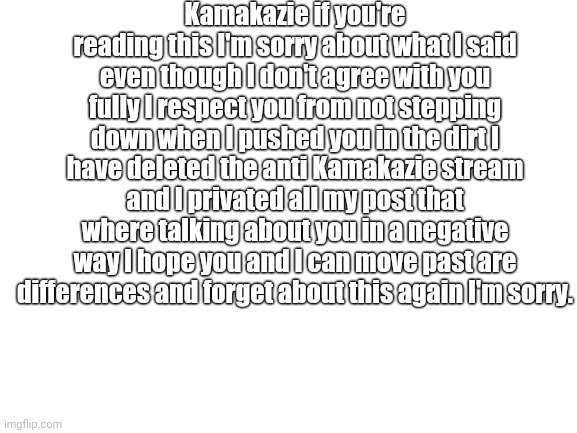 If you know Kamakazie please send this to him or her. | Kamakazie if you're reading this I'm sorry about what I said even though I don't agree with you fully I respect you from not stepping down when I pushed you in the dirt I have deleted the anti Kamakazie stream and I privated all my post that where talking about you in a negative way I hope you and I can move past are differences and forget about this again I'm sorry. | made w/ Imgflip meme maker