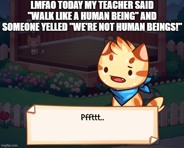 LMFAO TODAY MY TEACHER SAID "WALK LIKE A HUMAN BEING" AND SOMEONE YELLED "WE'RE NOT HUMAN BEINGS!" | image tagged in pffttt | made w/ Imgflip meme maker