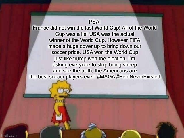 THE BLM RIOTS ARE TYRANNY AND THANK YOU TRUMP FOR TRYING TO GET YOUR VOTES BACK!!!!! | PSA:
France did not win the last World Cup! All of the World Cup was a lie! USA was the actual winner of the World Cup. However FIFA made a huge cover up to bring down our soccer pride. USA won the World Cup just like trump won the election. I’m asking everyone to stop being sheep and see the truth, the Americans are the best soccer players ever! #MAGA #PeleNeverExisted | image tagged in lisa simpson speech | made w/ Imgflip meme maker