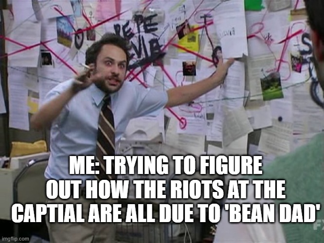 The Capital....riots....bean dad | ME: TRYING TO FIGURE OUT HOW THE RIOTS AT THE CAPTIAL ARE ALL DUE TO 'BEAN DAD' | image tagged in charlie conspiracy always sunny in philidelphia,teamwork makes the dream work,what are you talking about | made w/ Imgflip meme maker