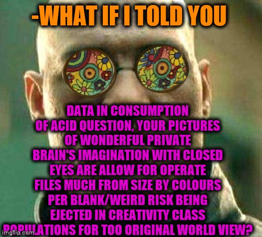 -Just want to share. | DATA IN CONSUMPTION OF ACID QUESTION, YOUR PICTURES OF WONDERFUL PRIVATE BRAIN'S IMAGINATION WITH CLOSED EYES ARE ALLOW FOR OPERATE FILES MUCH FROM SIZE BY COLOURS PER BLANK/WEIRD RISK BEING EJECTED IN CREATIVITY CLASS POPULATIONS FOR TOO ORIGINAL WORLD VIEW? -WHAT IF I TOLD YOU | image tagged in acid kicks in morpheus,imagination,sorry folks parks closed,pictures,risk,among us ejected | made w/ Imgflip meme maker