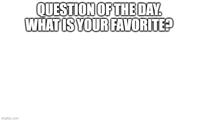 a | QUESTION OF THE DAY. WHAT IS YOUR FAVORITE? | image tagged in blank image | made w/ Imgflip meme maker