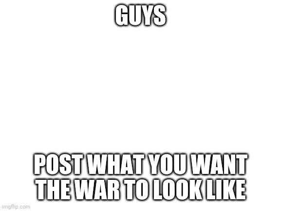 on the comments | GUYS; POST WHAT YOU WANT THE WAR TO LOOK LIKE | image tagged in blank white template | made w/ Imgflip meme maker