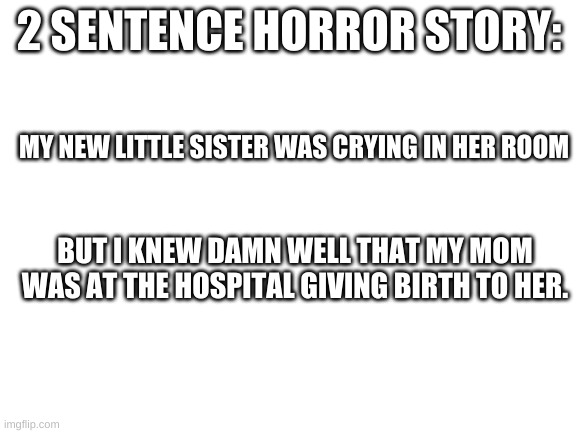 2 sentence horror story | 2 SENTENCE HORROR STORY:; MY NEW LITTLE SISTER WAS CRYING IN HER ROOM; BUT I KNEW DAMN WELL THAT MY MOM WAS AT THE HOSPITAL GIVING BIRTH TO HER. | image tagged in blank white template | made w/ Imgflip meme maker