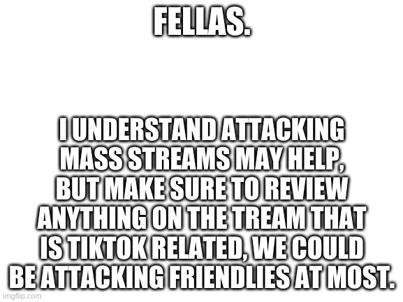 I'm not saying I'm against it, but we're putting friendly fire aside when it is not needed | FELLAS. I UNDERSTAND ATTACKING MASS STREAMS MAY HELP, BUT MAKE SURE TO REVIEW ANYTHING ON THE TREAM THAT IS TIKTOK RELATED, WE COULD BE ATTACKING FRIENDLIES AT MOST. | image tagged in blank white template,tik tok sucks | made w/ Imgflip meme maker