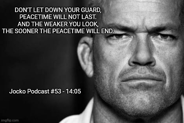 Jocko's  Advice | DON'T LET DOWN YOUR GUARD,
PEACETIME WILL NOT LAST.
AND THE WEAKER YOU LOOK,
THE SOONER THE PEACETIME WILL END. Jocko Podcast #53 - 14:05 | image tagged in jocko willink,getafterit,jockopodcast | made w/ Imgflip meme maker