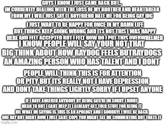 im sorry for being disappointing or annoying people but i just wanna say im sorry | GUYS I KNOW I JUST CAME BACK BUT...
IM CURRENTLY DEALING WITH THE LOSS OF MY BROTHER AND HEARTBREAK FROM MY I WILL JUST SAY IT BOYFRIEND HATE ME FOR BEING GAY IDC; I JUST WANT TO BE HAPPY FOR ONCE IN MY DAMN LIFE BUT THINGS KEEP GOING WRONG AND ITS NOT THIS I WAS HAPPY HERE AND FELT ACCEPTED BUT I FELT HOW DO I PUT THIS OVERWHELMED; I KNOW PEOPLE WILL SAY YOUR NOT THAT BIG THINK ABOUT HOW RAYDOG FEELS BUTRAYDOGS AN AMAZING PERSON WHO HAS TALENT AND I DONT; PEOPLE WILL THINK THIS IS FOR ATTENTION OR PITY BUT ITS REALLY NOT I HAVE DEPRESSION AND DONT TAKE THINGS LIGHTLY SORRY IF I UPSET ANYONE; IF I HAVE ANGERED ANYBODY BY BEING GAY/BI IM SORRY I DIDNT MEAN TO BUT I CANT HELP IT I ALREADY GET TOLD STUFF FOR BEING IT IRL WHAT IM SAYING IS THIS IS AN APOLOGY AND I GOODBYE I WILL BE BACK ONE DAY BUT RIGHT NOW I JUST CANT COPE YOU MIGHT SEE ME COMMENTING BUT THATS IT | image tagged in blank white template | made w/ Imgflip meme maker