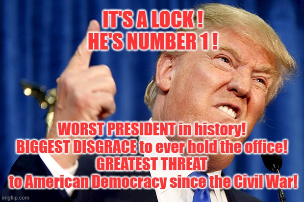 Worst President, Biggest Disgrace, Greatest Threat | IT'S A LOCK !
HE'S NUMBER 1 ! WORST PRESIDENT in history!
BIGGEST DISGRACE to ever hold the office!
GREATEST THREAT
 to American Democracy since the Civil War! | image tagged in donald trump | made w/ Imgflip meme maker