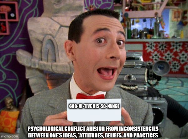 PeeWee's Secret Word | COG·NI·TIVE DIS·SO·NANCE; PSYCHOLOGICAL CONFLICT ARISING FROM INCONSISTENCIES BETWEEN ONE'S IDEAS, *ATTITUDES, BELIEFS, AND PRACTICES | image tagged in peewee's secret word | made w/ Imgflip meme maker