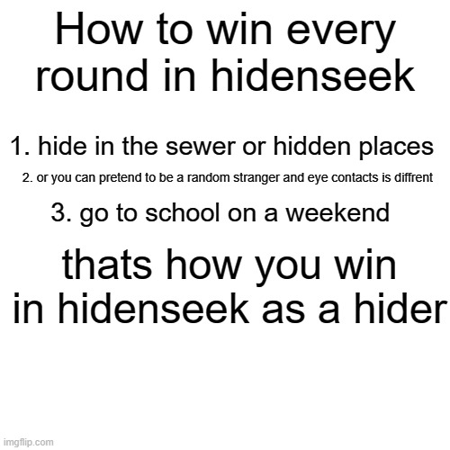 Blank Transparent Square | How to win every round in hidenseek; 1. hide in the sewer or hidden places; 2. or you can pretend to be a random stranger and eye contacts is diffrent; 3. go to school on a weekend; thats how you win in hidenseek as a hider | image tagged in memes,blank transparent square | made w/ Imgflip meme maker