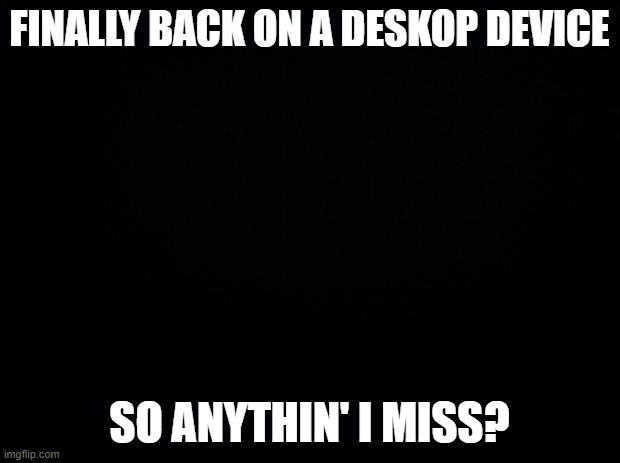 Anything I miss? | FINALLY BACK ON A DESKOP DEVICE; SO ANYTHIN' I MISS? | image tagged in black background | made w/ Imgflip meme maker