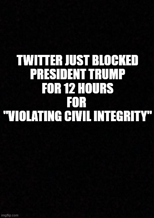 Twitter Blocks Trump for 12 hours | TWITTER JUST BLOCKED
PRESIDENT TRUMP
FOR 12 HOURS
FOR 
"VIOLATING CIVIL INTEGRITY" | image tagged in trump,twitter,social media | made w/ Imgflip meme maker