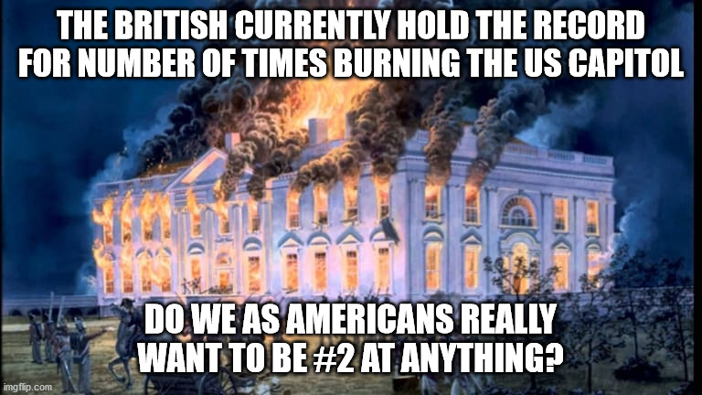 historical funny | THE BRITISH CURRENTLY HOLD THE RECORD FOR NUMBER OF TIMES BURNING THE US CAPITOL; DO WE AS AMERICANS REALLY WANT TO BE #2 AT ANYTHING? | image tagged in british,burning capitol | made w/ Imgflip meme maker