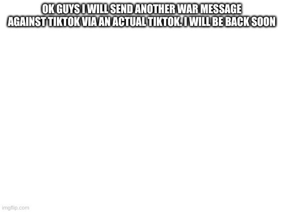 Blank White Template | OK GUYS I WILL SEND ANOTHER WAR MESSAGE AGAINST TIKTOK VIA AN ACTUAL TIKTOK. I WILL BE BACK SOON | image tagged in blank white template | made w/ Imgflip meme maker