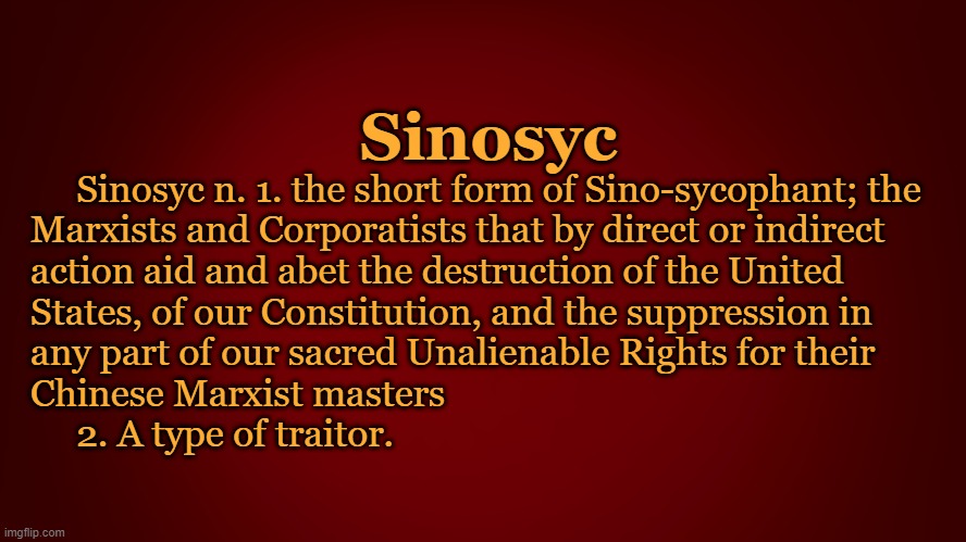 Sinosyc; Sinosyc n. 1. the short form of Sino-sycophant; the

Marxists and Corporatists that by direct or indirect 
action aid and abet the destruction of the United

States, of our Constitution, and the suppression in
any part of our sacred Unalienable Rights for their
Chinese Marxist masters
     2. A type of traitor. | image tagged in politics | made w/ Imgflip meme maker