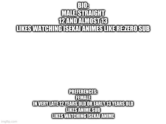Blank White Template | BIO:
MALE, STRAIGHT
12 AND ALMOST 13
LIKES WATCHING ISEKAI ANIMES LIKE RE:ZERO SUB; PREFERENCES:
FEMALE
IN VERY LATE 12 YEARS OLD OR EARLY 13 YEARS OLD
LIKES ANIME SUB
LIKES WATCHING ISEKAI ANIME | image tagged in blank white template,taken | made w/ Imgflip meme maker