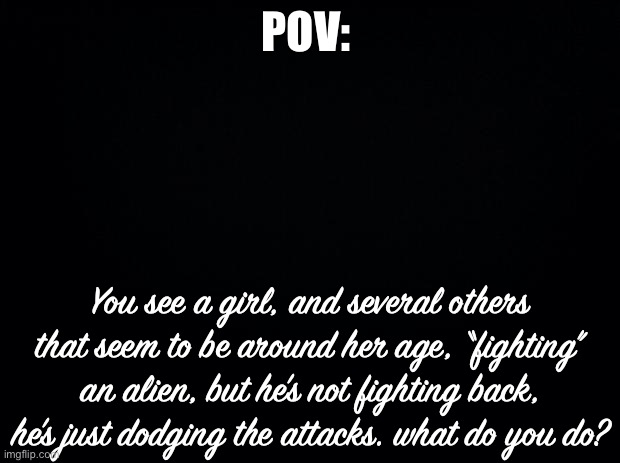 Yes this is Assassination Classroom- | POV:; You see a girl, and several others that seem to be around her age, “fighting” an alien, but he’s not fighting back, he’s just dodging the attacks. what do you do? | image tagged in black background | made w/ Imgflip meme maker