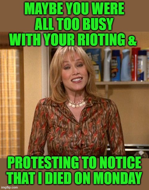 Can't we focus on what's important here people? | MAYBE YOU WERE ALL TOO BUSY WITH YOUR RIOTING &; PROTESTING TO NOTICE THAT I DIED ON MONDAY | image tagged in tanya roberts,protest,riots | made w/ Imgflip meme maker