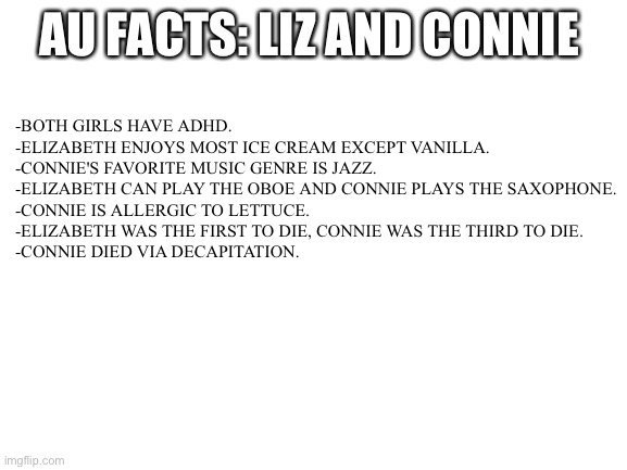 AU facts-Liz and me | AU FACTS: LIZ AND CONNIE; -BOTH GIRLS HAVE ADHD.
-ELIZABETH ENJOYS MOST ICE CREAM EXCEPT VANILLA.
-CONNIE'S FAVORITE MUSIC GENRE IS JAZZ.
-ELIZABETH CAN PLAY THE OBOE AND CONNIE PLAYS THE SAXOPHONE.
-CONNIE IS ALLERGIC TO LETTUCE.
-ELIZABETH WAS THE FIRST TO DIE, CONNIE WAS THE THIRD TO DIE.
-CONNIE DIED VIA DECAPITATION. | image tagged in blank white template | made w/ Imgflip meme maker