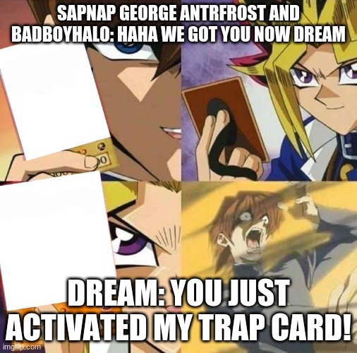 Dream's trap card | SAPNAP GEORGE ANTRFROST AND BADBOYHALO: HAHA WE GOT YOU NOW DREAM; DREAM: YOU JUST ACTIVATED MY TRAP CARD! | image tagged in yugioh card draw | made w/ Imgflip meme maker