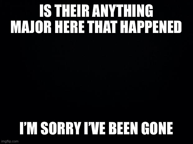 Black background | IS THEIR ANYTHING MAJOR HERE THAT HAPPENED; I’M SORRY I’VE BEEN GONE | image tagged in black background | made w/ Imgflip meme maker