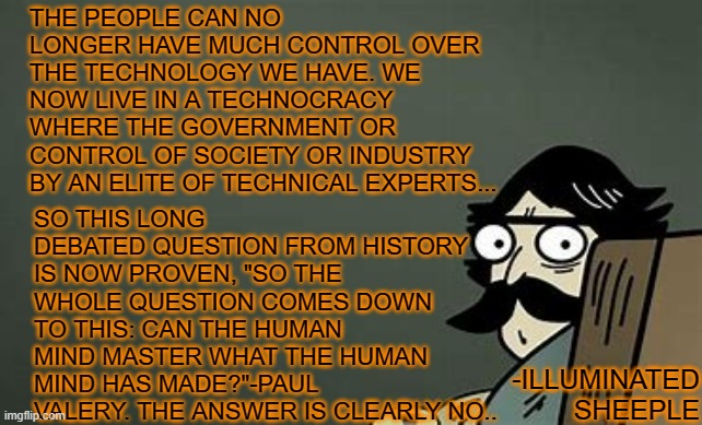 Technocracy |  THE PEOPLE CAN NO LONGER HAVE MUCH CONTROL OVER THE TECHNOLOGY WE HAVE. WE NOW LIVE IN A TECHNOCRACY WHERE THE GOVERNMENT OR CONTROL OF SOCIETY OR INDUSTRY BY AN ELITE OF TECHNICAL EXPERTS... SO THIS LONG DEBATED QUESTION FROM HISTORY IS NOW PROVEN, "SO THE WHOLE QUESTION COMES DOWN TO THIS: CAN THE HUMAN MIND MASTER WHAT THE HUMAN MIND HAS MADE?"-PAUL VALERY. THE ANSWER IS CLEARLY NO.. -ILLUMINATED SHEEPLE | image tagged in technocracy,govt,government,elite,mind,master | made w/ Imgflip meme maker