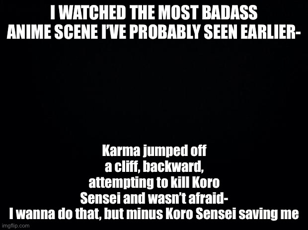 Black background | I WATCHED THE MOST BADASS ANIME SCENE I’VE PROBABLY SEEN EARLIER-; Karma jumped off a cliff, backward, attempting to kill Koro Sensei and wasn’t afraid-

I wanna do that, but minus Koro Sensei saving me | image tagged in black background | made w/ Imgflip meme maker