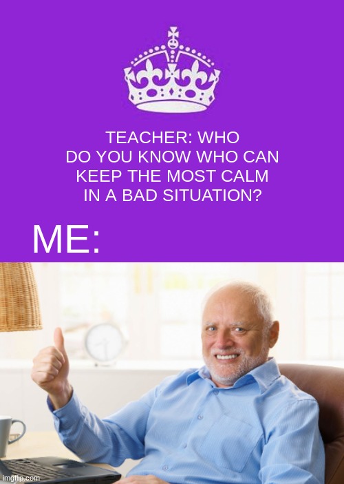 calm pain Harold | TEACHER: WHO DO YOU KNOW WHO CAN KEEP THE MOST CALM IN A BAD SITUATION? ME: | image tagged in hide the pain harold,keep calm and carry on purple | made w/ Imgflip meme maker